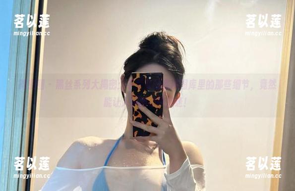 微密圈 - 黑丝系列大揭密：不爱笑的赛琳图库里的那些细节，竟然能让人瞬间心跳加速！